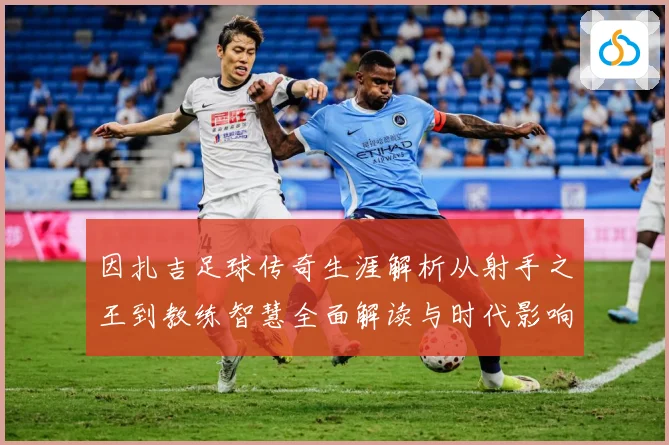 因扎吉足球传奇生涯解析从射手之王到教练智慧全面解读与时代影响-深度解析