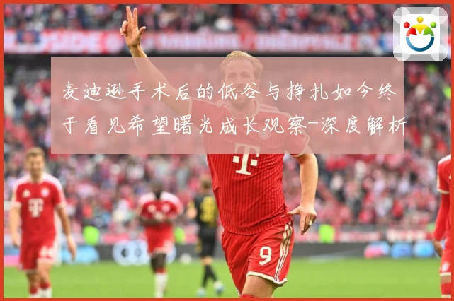 麦迪逊手术后的低谷与挣扎如今终于看见希望曙光成长观察-深度解析
