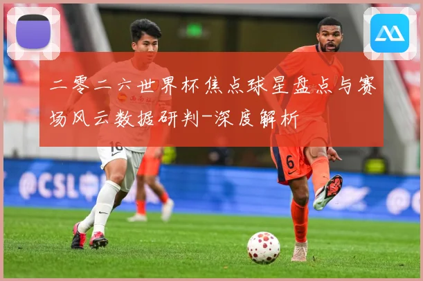 二零二六世界杯焦点球星盘点与赛场风云数据研判-深度解析