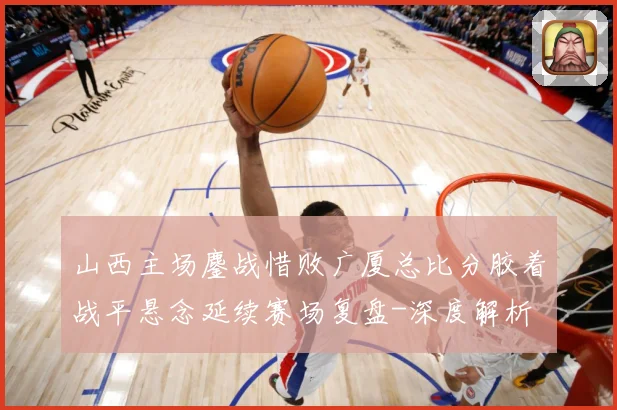山西主场鏖战惜败广厦总比分胶着战平悬念延续赛场复盘-深度解析