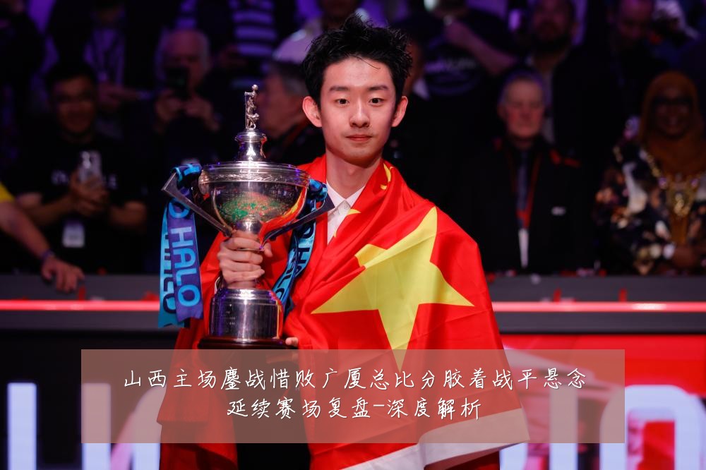 山西主场鏖战惜败广厦总比分胶着战平悬念延续赛场复盘-深度解析