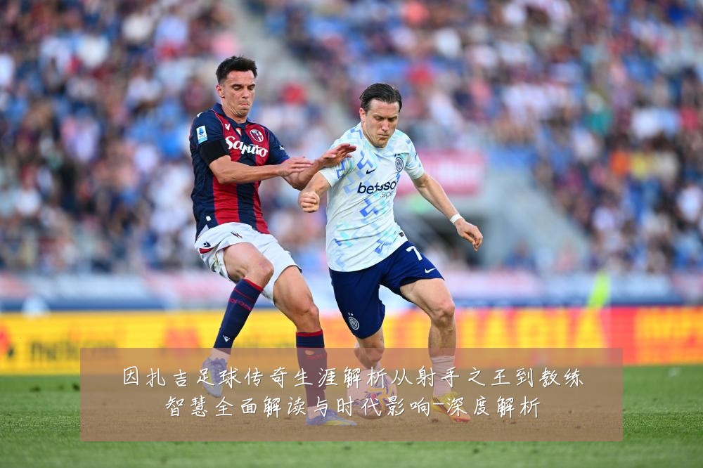 因扎吉足球传奇生涯解析从射手之王到教练智慧全面解读与时代影响-深度解析